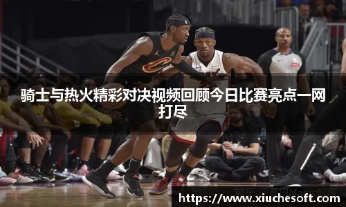 骑士与热火精彩对决视频回顾今日比赛亮点一网打尽